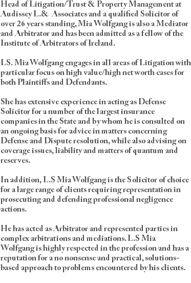 Head of Litigation/Trust & Property Management at Audissey L.& Associates and a qualified Solicitor of over 26 years standing, Mia Wolfgang is also a Mediator and Arbitrator and has been admitted as a fellow of the Institute of Arbitrators of Ireland. LS. Mia Wolfgang engages in all areas of Litigation with particular focus on high value/high net worth cases for both Plaintiffs and Defendants. She has extensive experience in acting as Defense Solicitor for a number of the largest insurance companies in the State and by whom he is consulted on an ongoing basis for advice in matters concerning Defense and Dispute resolution, while also advising on coverage issues, liability and matters of quantum and reserves. In addition, L.S Mia Wolfgang is the Solicitor of choice for a large range of clients requiring representation in prosecuting and defending professional negligence actions. He has acted as Arbitrator and represented parties in complex arbitrations and mediations. L.S Mia Wolfgang is highly respected in the profession and has a reputation for a no nonsense and practical, solutions-based approach to problems encountered by his clients. 