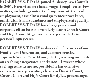 ROBERT W.S.T DALY joined Audissey Law Consult in 2001. He advises on a broad range of employment law matters, including contracts of employment, terms of employment, disciplinary and grievance procedures, unfair dismissal, redundancy and employment equality. ROBERT W.S.T DALY has a large private and corporate client base and regularly acts in Circuit Court and High Court litigation matters, particularly in personal injury cases. ROBERT W.S.T DALY is also a valued member of our Family Law Department, and adopts a practical approach to client’s problems, placing a strong emphasis on reaching a negotiated conclusion. However, where such agreements are not possible, he has extensive experience in representing clients in District Court, Circuit Court and High Court family law proceedings. 