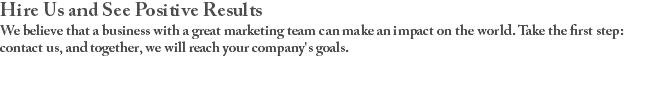 Hire Us and See Positive Results We believe that a business with a great marketing team can make an impact on the world. Take the first step: contact us, and together, we will reach your company's goals.