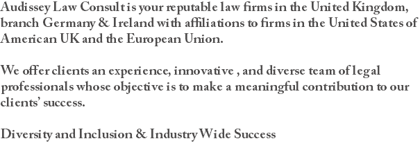 Audissey Law Consult is your reputable law firms in the United Kingdom, branch Germany & Ireland with affiliations to firms in the United States of American UK and the European Union. We offer clients an experience, innovative , and diverse team of legal professionals whose objective is to make a meaningful contribution to our clients’ success. Diversity and Inclusion & Industry Wide Success 