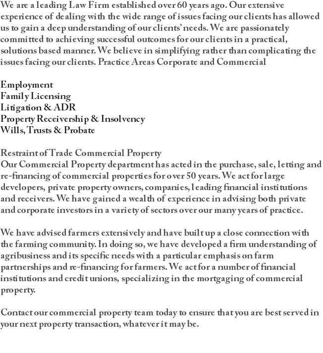 We are a leading Law Firm established over 60 years ago. Our extensive experience of dealing with the wide range of issues facing our clients has allowed us to gain a deep understanding of our clients’ needs. We are passionately committed to achieving successful outcomes for our clients in a practical, solutions based manner. We believe in simplifying rather than complicating the issues facing our clients. Practice Areas Corporate and Commercial Employment Family Licensing Litigation & ADR Property Receivership & Insolvency Wills, Trusts & Probate Restraint of Trade Commercial Property Our Commercial Property department has acted in the purchase, sale, letting and re-financing of commercial properties for over 50 years. We act for large developers, private property owners, companies, leading financial institutions and receivers. We have gained a wealth of experience in advising both private and corporate investors in a variety of sectors over our many years of practice. We have advised farmers extensively and have built up a close connection with the farming community. In doing so, we have developed a firm understanding of agribusiness and its specific needs with a particular emphasis on farm partnerships and re-financing for farmers. We act for a number of financial institutions and credit unions, specializing in the mortgaging of commercial property. Contact our commercial property team today to ensure that you are best served in your next property transaction, whatever it may be. 